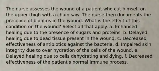 The nurse assesses the wound of a patient who cut himself on the upper thigh with a chain saw. The nurse then documents the presence of biofilms in the wound. What is the effect of this condition on the wound? Select all that apply. a. Enhanced healing due to the presence of sugars and proteins. b. Delayed healing due to dead tissue present in the wound. c. Decreased effectiveness of antibiotics against the bacteria. d. Impaired skin integrity due to over hydration of the cells of the wound. e. Delayed healing due to cells dehydrating and dying. f. Decreased effectiveness of the patient's normal immune process.