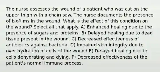 The nurse assesses the wound of a patient who was cut on the upper thigh with a chain saw. The nurse documents the presence of biofilms in the wound. What is the effect of this condition on the wound? Select all that apply. A) Enhanced healing due to the presence of sugars and proteins. B) Delayed healing due to dead tissue present in the wound. C) Decreased effectiveness of antibiotics against bacteria. D) Impaired skin integrity due to over hydration of cells of the wound E) Delayed healing due to cells dehydrating and dying. F) Decreased effectiveness of the patient's normal immune process.