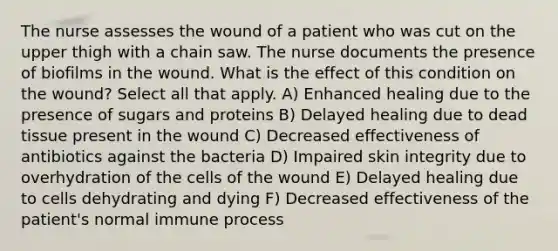 The nurse assesses the wound of a patient who was cut on the upper thigh with a chain saw. The nurse documents the presence of biofilms in the wound. What is the effect of this condition on the wound? Select all that apply. A) Enhanced healing due to the presence of sugars and proteins B) Delayed healing due to dead tissue present in the wound C) Decreased effectiveness of antibiotics against the bacteria D) Impaired skin integrity due to overhydration of the cells of the wound E) Delayed healing due to cells dehydrating and dying F) Decreased effectiveness of the patient's normal immune process