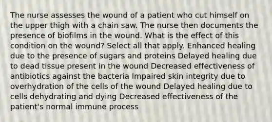 The nurse assesses the wound of a patient who cut himself on the upper thigh with a chain saw. The nurse then documents the presence of biofilms in the wound. What is the effect of this condition on the wound? Select all that apply. Enhanced healing due to the presence of sugars and proteins Delayed healing due to dead tissue present in the wound Decreased effectiveness of antibiotics against the bacteria Impaired skin integrity due to overhydration of the cells of the wound Delayed healing due to cells dehydrating and dying Decreased effectiveness of the patient's normal immune process