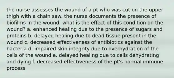 the nurse assesses the wound of a pt who was cut on the upper thigh with a chain saw. the nurse documents the presence of biofilms in the wound. what is the effect of this condition on the wound? a. enhanced healing due to the presence of sugars and proteins b. delayed healing due to dead tissue present in the wound c. decreased effectiveness of antibiotics against the bacteria d. impaired skin integrity due to overhydration of the cells of the wound e. delayed healing due to cells dehydrating and dying f. decreased effectiveness of the pt's normal immune process