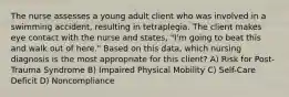 The nurse assesses a young adult client who was involved in a swimming accident, resulting in tetraplegia. The client makes eye contact with the nurse and states, "I'm going to beat this and walk out of here." Based on this data, which nursing diagnosis is the most appropriate for this client? A) Risk for Post-Trauma Syndrome B) Impaired Physical Mobility C) Self-Care Deficit D) Noncompliance