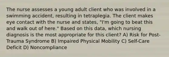 The nurse assesses a young adult client who was involved in a swimming accident, resulting in tetraplegia. The client makes eye contact with the nurse and states, "I'm going to beat this and walk out of here." Based on this data, which nursing diagnosis is the most appropriate for this client? A) Risk for Post-Trauma Syndrome B) Impaired Physical Mobility C) Self-Care Deficit D) Noncompliance