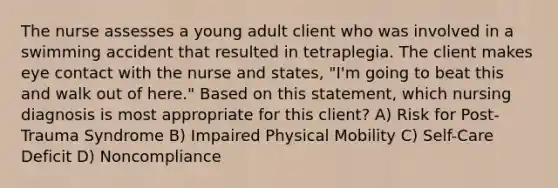 The nurse assesses a young adult client who was involved in a swimming accident that resulted in tetraplegia. The client makes eye contact with the nurse and states, "I'm going to beat this and walk out of here." Based on this statement, which nursing diagnosis is most appropriate for this client? A) Risk for Post-Trauma Syndrome B) Impaired Physical Mobility C) Self-Care Deficit D) Noncompliance