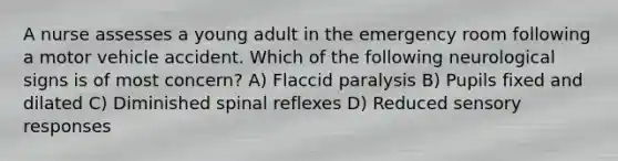 A nurse assesses a young adult in the emergency room following a motor vehicle accident. Which of the following neurological signs is of most concern? A) Flaccid paralysis B) Pupils fixed and dilated C) Diminished spinal reflexes D) Reduced sensory responses