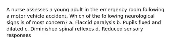 A nurse assesses a young adult in the emergency room following a motor vehicle accident. Which of the following neurological signs is of most concern? a. Flaccid paralysis b. Pupils fixed and dilated c. Diminished spinal reflexes d. Reduced sensory responses