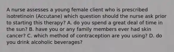 A nurse assesses a young female client who is prescribed isotretinoin (Accutane) which question should the nurse ask prior to starting this therapy? A. do you spend a great deal of time in the sun? B. have you or any family members ever had skin cancer? C. which method of contraception are you using? D. do you drink alcoholic beverages?