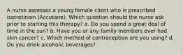 A nurse assesses a young female client who is prescribed isotretinoin (Accutane). Which question should the nurse ask prior to starting this therapy? a. Do you spend a great deal of time in the sun? b. Have you or any family members ever had skin cancer? c. Which method of contraception are you using? d. Do you drink alcoholic beverages?