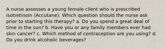 A nurse assesses a young female client who is prescribed isotretinoin (Accutane). Which question should the nurse ask prior to starting this therapy? a. Do you spend a great deal of time in the sun? b. Have you or any family members ever had skin cancer? c. Which method of contraception are you using? d. Do you drink alcoholic beverages?