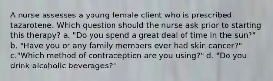 A nurse assesses a young female client who is prescribed tazarotene. Which question should the nurse ask prior to starting this therapy? a. "Do you spend a great deal of time in the sun?" b. "Have you or any family members ever had skin cancer?" c."Which method of contraception are you using?" d. "Do you drink alcoholic beverages?"