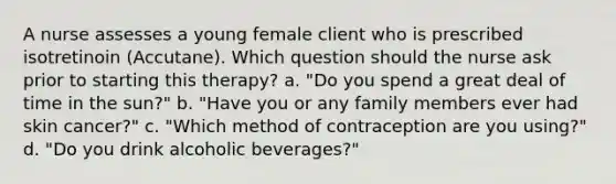 A nurse assesses a young female client who is prescribed isotretinoin (Accutane). Which question should the nurse ask prior to starting this therapy? a. "Do you spend a great deal of time in the sun?" b. "Have you or any family members ever had skin cancer?" c. "Which method of contraception are you using?" d. "Do you drink alcoholic beverages?"