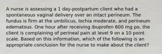 A nurse is assessing a 1 day-postpartum client who had a spontaneous vaginal delivery over an intact perineum. The fundus is firm at the umbilicus, lochia moderate, and perineum edematous. One hour after receiving ibuprofen 600 mg po, the client is complaining of perineal pain at level 9 on a 10 point scale. Based on this information, which of the following is an appropriate conclusion for the nurse to make about the client?