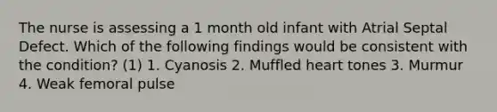 The nurse is assessing a 1 month old infant with Atrial Septal Defect. Which of the following findings would be consistent with the condition? (1) 1. Cyanosis 2. Muffled heart tones 3. Murmur 4. Weak femoral pulse