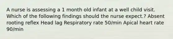 A nurse is assessing a 1 month old infant at a well child visit. Which of the following findings should the nurse expect.? Absent rooting reflex Head lag Respiratory rate 50/min Apical heart rate 90/min