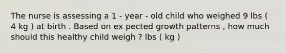 The nurse is assessing a 1 - year - old child who weighed 9 lbs ( 4 kg ) at birth . Based on ex pected growth patterns , how much should this healthy child weigh ? lbs ( kg )