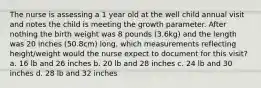 The nurse is assessing a 1 year old at the well child annual visit and notes the child is meeting the growth parameter. After nothing the birth weight was 8 pounds (3.6kg) and the length was 20 inches (50.8cm) long, which measurements reflecting height/weight would the nurse expect to document for this visit? a. 16 lb and 26 inches b. 20 lb and 28 inches c. 24 lb and 30 inches d. 28 lb and 32 inches