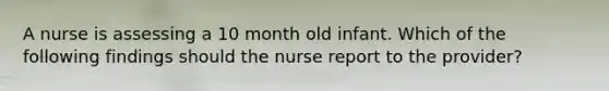 A nurse is assessing a 10 month old infant. Which of the following findings should the nurse report to the provider?