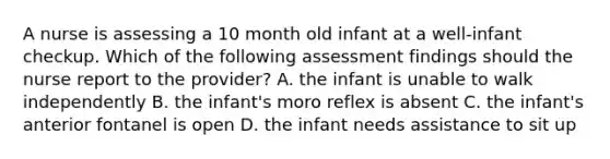 A nurse is assessing a 10 month old infant at a well-infant checkup. Which of the following assessment findings should the nurse report to the provider? A. the infant is unable to walk independently B. the infant's moro reflex is absent C. the infant's anterior fontanel is open D. the infant needs assistance to sit up