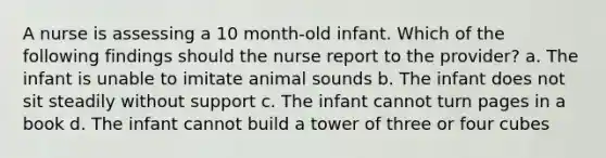 A nurse is assessing a 10 month-old infant. Which of the following findings should the nurse report to the provider? a. The infant is unable to imitate animal sounds b. The infant does not sit steadily without support c. The infant cannot turn pages in a book d. The infant cannot build a tower of three or four cubes