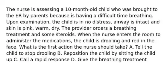 The nurse is assessing a 10-month-old child who was brought to the ER by parents because is having a difficult time breathing. Upon examination, the child is in no distress, airway is intact and skin is pink, warm, dry. The provider orders a breathing treatment and some steroids. When the nurse enters the room to administer the medications, the child is drooling and red in the face. What is the first action the nurse should take? A. Tell the child to stop drooling B. Reposition the child by sitting the child up C. Call a rapid response D. Give the breathing treatment