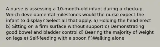 A nurse is assessing a 10-month-old infant during a checkup. Which developmental milestones would the nurse expect the infant to display? Select all that apply. a) Holding the head erect b) Sitting on a firm surface without support c) Demonstrating good bowel and bladder control d) Bearing the majority of weight on legs e) Self-feeding with a spoon f )Walking alone