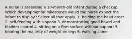 A nurse is assessing a 10-month-old infant during a checkup. Which developmental milestones would the nurse expect the infant to display? Select all that apply. 1. holding the head erect 2. self-feeding with a spoon 3. demonstrating good bowel and bladder control 4. sitting on a firm surface without support 5. bearing the majority of weight on legs 6. walking alone