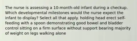 The nurse is assessing a 10-month-old infant during a checkup. Which developmental milestones would the nurse expect the infant to display? Select all that apply. holding head erect self-feeding with a spoon demonstrating good bowel and bladder control sitting on a firm surface without support bearing majority of weight on legs walking alone