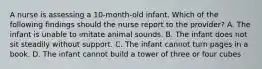 A nurse is assessing a 10-month-old infant. Which of the following findings should the nurse report to the provider? A. The infant is unable to imitate animal sounds. B. The infant does not sit steadily without support. C. The infant cannot turn pages in a book. D. The infant cannot build a tower of three or four cubes