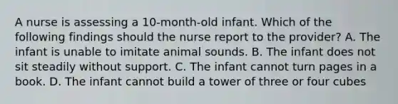 A nurse is assessing a 10-month-old infant. Which of the following findings should the nurse report to the provider? A. The infant is unable to imitate animal sounds. B. The infant does not sit steadily without support. C. The infant cannot turn pages in a book. D. The infant cannot build a tower of three or four cubes