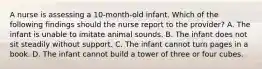 A nurse is assessing a 10-month-old infant. Which of the following findings should the nurse report to the provider? A. The infant is unable to imitate animal sounds. B. The infant does not sit steadily without support. C. The infant cannot turn pages in a book. D. The infant cannot build a tower of three or four cubes.