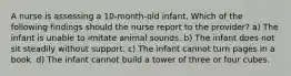 A nurse is assessing a 10-month-old infant. Which of the following findings should the nurse report to the provider? a) The infant is unable to imitate animal sounds. b) The infant does not sit steadily without support. c) The infant cannot turn pages in a book. d) The infant cannot build a tower of three or four cubes.