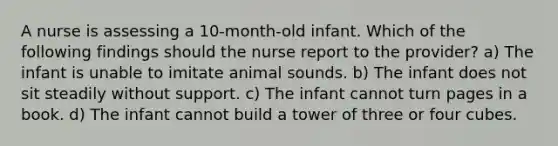 A nurse is assessing a 10-month-old infant. Which of the following findings should the nurse report to the provider? a) The infant is unable to imitate animal sounds. b) The infant does not sit steadily without support. c) The infant cannot turn pages in a book. d) The infant cannot build a tower of three or four cubes.