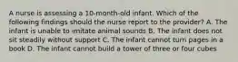 A nurse is assessing a 10-month-old infant. Which of the following findings should the nurse report to the provider? A. The infant is unable to imitate animal sounds B. The infant does not sit steadily without support C. The infant cannot turn pages in a book D. The infant cannot build a tower of three or four cubes