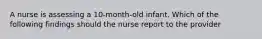 A nurse is assessing a 10-month-old infant. Which of the following findings should the nurse report to the provider