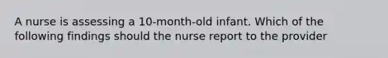 A nurse is assessing a 10-month-old infant. Which of the following findings should the nurse report to the provider