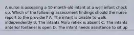 A nurse is assessing a 10-month-old infant at a well infant check up. Which of the following assessment findings should the nurse report to the provider? A. The infant is unable to walk independently B. The infants Moro reflex is absent C. The infants anterior fontanel is open D. The infant needs assistance to sit up