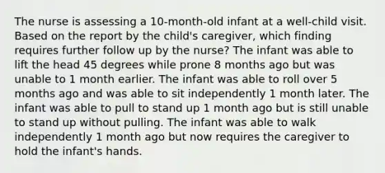 The nurse is assessing a 10-month-old infant at a well-child visit. Based on the report by the child's caregiver, which finding requires further follow up by the nurse? The infant was able to lift the head 45 degrees while prone 8 months ago but was unable to 1 month earlier. The infant was able to roll over 5 months ago and was able to sit independently 1 month later. The infant was able to pull to stand up 1 month ago but is still unable to stand up without pulling. The infant was able to walk independently 1 month ago but now requires the caregiver to hold the infant's hands.