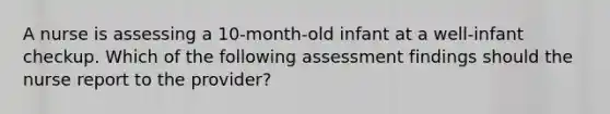 A nurse is assessing a 10-month-old infant at a well-infant checkup. Which of the following assessment findings should the nurse report to the provider?