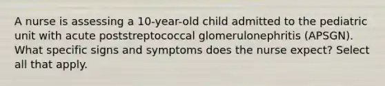 A nurse is assessing a 10-year-old child admitted to the pediatric unit with acute poststreptococcal glomerulonephritis (APSGN). What specific signs and symptoms does the nurse expect? Select all that apply.