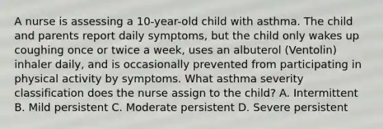 A nurse is assessing a 10-year-old child with asthma. The child and parents report daily symptoms, but the child only wakes up coughing once or twice a week, uses an albuterol (Ventolin) inhaler daily, and is occasionally prevented from participating in physical activity by symptoms. What asthma severity classification does the nurse assign to the child? A. Intermittent B. Mild persistent C. Moderate persistent D. Severe persistent