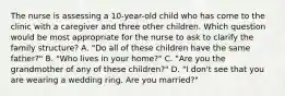 The nurse is assessing a 10-year-old child who has come to the clinic with a caregiver and three other children. Which question would be most appropriate for the nurse to ask to clarify the family structure? A. "Do all of these children have the same father?" B. "Who lives in your home?" C. "Are you the grandmother of any of these children?" D. "I don't see that you are wearing a wedding ring. Are you married?"