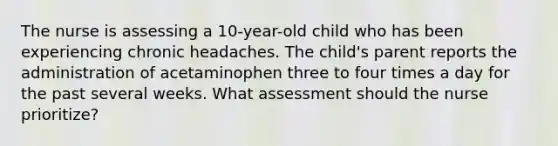 The nurse is assessing a 10-year-old child who has been experiencing chronic headaches. The child's parent reports the administration of acetaminophen three to four times a day for the past several weeks. What assessment should the nurse prioritize?