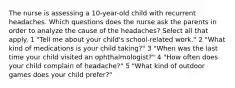 The nurse is assessing a 10-year-old child with recurrent headaches. Which questions does the nurse ask the parents in order to analyze the cause of the headaches? Select all that apply. 1 "Tell me about your child's school-related work." 2 "What kind of medications is your child taking?" 3 "When was the last time your child visited an ophthalmologist?" 4 "How often does your child complain of headache?" 5 "What kind of outdoor games does your child prefer?"