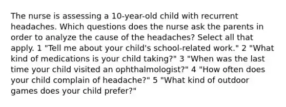 The nurse is assessing a 10-year-old child with recurrent headaches. Which questions does the nurse ask the parents in order to analyze the cause of the headaches? Select all that apply. 1 "Tell me about your child's school-related work." 2 "What kind of medications is your child taking?" 3 "When was the last time your child visited an ophthalmologist?" 4 "How often does your child complain of headache?" 5 "What kind of outdoor games does your child prefer?"