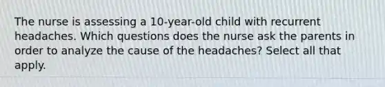 The nurse is assessing a 10-year-old child with recurrent headaches. Which questions does the nurse ask the parents in order to analyze the cause of the headaches? Select all that apply.