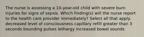 The nurse is assessing a 10-year-old child with severe burn injuries for signs of sepsis. Which finding(s) will the nurse report to the health care provider immediately? Select all that apply. decreased level of consciousness capillary refill greater than 3 seconds bounding pulses lethargy increased bowel sounds