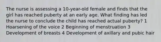 The nurse is assessing a 10-year-old female and finds that the girl has reached puberty at an early age. What finding has led the nurse to conclude the child has reached actual puberty? 1 Hoarsening of the voice 2 Beginning of menstruation 3 Development of breasts 4 Development of axillary and pubic hair