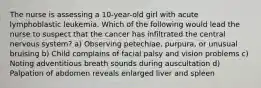 The nurse is assessing a 10-year-old girl with acute lymphoblastic leukemia. Which of the following would lead the nurse to suspect that the cancer has infiltrated the central nervous system? a) Observing petechiae, purpura, or unusual bruising b) Child complains of facial palsy and vision problems c) Noting adventitious breath sounds during auscultation d) Palpation of abdomen reveals enlarged liver and spleen