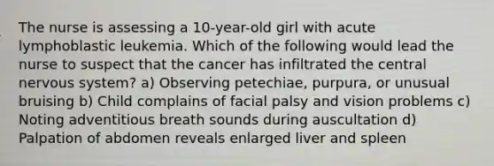 The nurse is assessing a 10-year-old girl with acute lymphoblastic leukemia. Which of the following would lead the nurse to suspect that the cancer has infiltrated the central <a href='https://www.questionai.com/knowledge/kThdVqrsqy-nervous-system' class='anchor-knowledge'>nervous system</a>? a) Observing petechiae, purpura, or unusual bruising b) Child complains of facial palsy and vision problems c) Noting adventitious breath sounds during auscultation d) Palpation of abdomen reveals enlarged liver and spleen