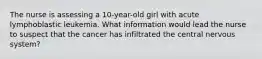 The nurse is assessing a 10-year-old girl with acute lymphoblastic leukemia. What information would lead the nurse to suspect that the cancer has infiltrated the central nervous system?